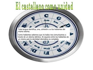 El castellano como unidad Toda lengua identifica, una, cohesión a a los hablantes del mismo idioma.  Como hablantes sabemos que no todos nos comunicamos a través de un idioma idéntico. Ni siquiera entre los hablantes de un mismo país la identidad idiomática es completa.  