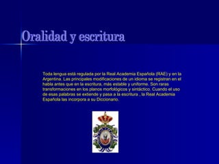 Oralidad y escritura Toda lengua está regulada por la Real Academia Española (RAE) y en la Argentina. Las principales modificaciones de un idioma se registran en el habla antes que en la escritura, más estable y uniforme. Son raras transformaciones en los planos morfológicos y sintáctico. Cuando el uso de esas palabras se extiende y pasa a la escritura , la Real Academia Española las incorpora a su Diccionario. 