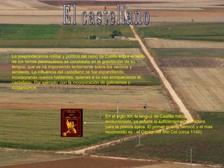 El castellano La preponderancia militar y política del reino de Catilla sobre el resto de los reinos peninsulares se constatata en la gravitación de su lengua, que se irá imponiendo lentamente sobre los vecinos y similares. La influencia del castellano se fue expandiendo, incorporando nuevos hablantes, quienes a su vez enriquecieron el castellano. Por ejemplo: con la incorporación de galicismos y occtanismos. En el siglo XII, la lengua de Castilla había evolucionado, ya estaba lo suficientemente madura para la poesía épica. El primer poema heroico y el mas reconocido es : el Cantar del Mio Cid (circa 1140). 