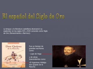 El español del Siglo de Oro La lengua y la literatura castellana alcanzaron su esplendor en los siglos XVI y XVII conocido como Siglo de Oro (Renacimiento y Barroco). Fue un tiempo de grandes escritores como: - Lope de Vega y de obras trascendentes como: -El Ingenioso Hidalgo don Quijote de la Mancha 