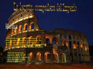 La lengua, compañera del Imperio Roma : -Durante los siglos XVI y XVII Roma no aniquilaba las costumbres y creencias de los pueblos que conquistaba, al contrario, en muchos casos enriqueció su propia cultura con aportes de los pueblos que sumaba al imperio. -Además las lenguas romances son fruto del cruce gradual de lenguas, y no el resultado de una simple imposición. 