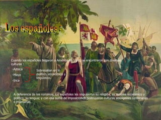 Los españoles : Cuando los españoles llegaron a América en 1492, se encontraron con diversas culturas : -Azteca -Maya -Inca Sobresalían en lo político, económico y lingüístico. A deferencia de los romanos, los españoles les impusieron su religión, su sistema económico y político, su lengua; y con esa suma de imposiciones destruyeron culturas aborígenes centenarias o milenarias. 