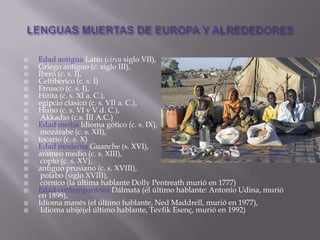    Edad antigua Latín (circa siglo VII),
   Griego antiguo (c. siglo III),
   Íbero (c. s. I),
   Celtibérico (c. s. I)
   Etrusco (c. s. I),
   Hitita (c. s. XI a. C.),
   egipcio clásico (c. s. VII a. C.),
   Huno (c. s. VI y V d. C.),
    Akkadio (c.s. III A.C.)
   Edad media Idioma gótico (c. s. IX),
    mozárabe (c. s. XII),
   tocario (c. s. X)
   Edad moderna Guanche (s. XVI),
   arameo medio (c. s. XIII),
    copto (c. s. XV),
   antiguo prusiano (c. s. XVIII),
    polabo (siglo XVIII),
    córnico (la última hablante Dolly Pentreath murió en 1777)
   Edad contemporánea Dálmata (el último hablante: Antonio Udina, murió
    en 1898),
   Idioma manés (el último hablante, Ned Maddrell, murió en 1977),
    Idioma ubijé(el último hablante, Tevfik Esenç, murió en 1992)
 