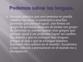    Aunque parezca que una persona no pueda
    cambiar las cosas, si juntamos a muchas
    personas que piensan igual , eso forma un
    grupo de personas,despues de juntar ese grupo
    de personas se pueden juntar mas grupos que
    piensan igual y asi podemos lograr un cambio.
    No dejemos que se extingan mas lenguas
    porque al deja r que se extingan estamos
    borrando otra cultura en el mundo. Ayudemos
    a esas culturas a permanecer en el mundo no a
    desaparecer.
 