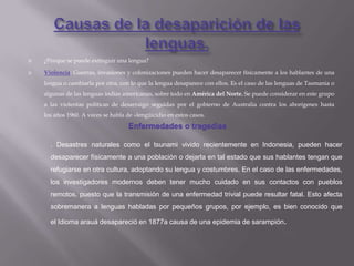    ¿Porque se puede extinguir una lengua?

   Violencia: Guerras, invasiones y colonizaciones pueden hacer desaparecer físicamente a los hablantes de una
    lengua o cambiarla por otra, con lo que la lengua desaparece con ellos. Es el caso de las lenguas de Tasmania o
    algunas de las lenguas indias americanas, sobre todo en América del Norte. Se puede considerar en este grupo
    a las violentas políticas de desarraigo seguidas por el gobierno de Australia contra los aborígenes hasta
    los años 1960. A veces se habla de «lengüicidio en estos casos.
                                     Enfermedades o tragedias

      . Desastres naturales como el tsunami vivido recientemente en Indonesia, pueden hacer
      desaparecer físicamente a una población o dejarla en tal estado que sus hablantes tengan que
      refugiarse en otra cultura, adoptando su lengua y costumbres. En el caso de las enfermedades,
      los investigadores modernos deben tener mucho cuidado en sus contactos con pueblos
      remotos, puesto que la transmisión de una enfermedad trivial puede resultar fatal. Esto afecta
      sobremanera a lenguas habladas por pequeños grupos, por ejemplo, es bien conocido que

      el Idioma arauá desapareció en 1877a causa de una epidemia de sarampión.
 