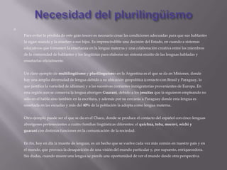 

    Para evitar la pérdida de este gran tesoro es necesario crear las condiciones adecuadas para que sus hablantes
    la sigan usando y la enseñen a sus hijos. Es imprescindible una decisión del Estado, en cuando a sistemas
    educativos que fomenten la enseñanza en la lengua materna y una colaboración creativa entre los miembros
    de la comunidad de hablantes y los lingüistas para elaborar un sistema escrito de las lenguas habladas y
    enseñarlas oficialmente.


    Un claro ejemplo de multilingüismo y plurilinguismo en la Argentina es el que se da en Misiones, donde
    hay una amplia diversidad de lengua debido a su ubicación geopolítica (contacto con Brasil y Paraguay, lo
    que justifica la variedad de idiomas) y a las sucesivas corrientes inmigratorias provenientes de Europa. En
    esta región aun se conserva la lengua aborigen Guaraní, debido a los jesuitas que la siguieron empleando no
    sólo en el habla sino también en la escritura, y además por su cercanía a Paraguay donde esta lengua es
    enseñada en las escuelas y más del 40% de la población la adopta como lengua materna.


    Otro ejemplo puede ser el que se da en el Chaco, donde se produce el contacto del español con cinco lenguas
    aborígenes pertenecientes a cuatro familias lingüísticas diferentes: el quichua, toba, mocoví, wichi y
    guaraní con distintas funciones en la comunicación de la sociedad.


    En fin, hoy en día la muerte de lenguas, es un hecho que se vuelve cada vez más común en nuestro país y en
    el mundo, que provoca la desaparición de una visión del mundo particular y, por supuesto, enriquecedora.
    Sin dudas, cuando muere una lengua se pierde una oportunidad de ver el mundo desde otra perspectiva.
 