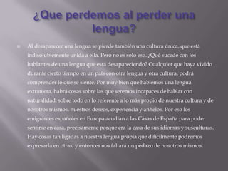    Al desaparecer una lengua se pierde también una cultura única, que está
    indisolublemente unida a ella. Pero no es solo eso. ¿Qué sucede con los
    hablantes de una lengua que está desapareciendo? Cualquier que haya vivido
    durante cierto tiempo en un país con otra lengua y otra cultura, podrá
    comprender lo que se siente. Por muy bien que hablemos una lengua
    extranjera, habrá cosas sobre las que seremos incapaces de hablar con
    naturalidad: sobre todo en lo referente a lo más propio de nuestra cultura y de
    nosotros mismos, nuestros deseos, experiencia y anhelos. Por eso los
    emigrantes españoles en Europa acudían a las Casas de España para poder
    sentirse en casa, precisamente porque era la casa de sus idiomas y susculturas.
    Hay cosas tan ligadas a nuestra lengua propia que difícilmente podremos
    expresarla en otras, y entonces nos faltará un pedazo de nosotros mismos.
 