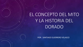 EL CONCEPTO DEL MITO
Y LA HISTORIA DEL
DORADO
POR: SANTIAGO GUERRERO VELASCO
 