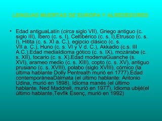 LENGUAS MUERTAS DE EUROPA Y ALREDEDORES

• Edad antiguaLatín (circa siglo VII), Griego antiguo (c.
  siglo III), Íbero (c. s. I), Celtibérico (c. s. I),Etrusco (c. s.
  I), Hitita (c. s. XI a. C.), egipcio clásico (c. s.
  VII a. C.), Huno (c. s. VI y V d. C.), Akkadio (c.s. III
  A.C.).Edad mediaIdioma gótico (c. s. IX), mozárabe (c.
  s. XII), tocario (c. s. X).Edad modernaGuanche (s.
  XVI), arameo medio (c. s. XIII), copto (c. s. XV), antiguo
  prusiano (c. s. XVIII), polabo (siglo XVIII), córnico (la
  última hablante Dolly Pentreath murió en 1777).Edad
  contemporáneaDálmata (el último hablante: Antonio
  Udina, murió en 1898), Idioma manés (el último
  hablante, Ned Maddrell, murió en 1977), Idioma ubijé(el
  último hablante,Tevfik Esenç, murió en 1992)
 