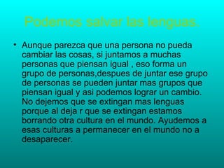 Podemos salvar las lenguas.
• Aunque parezca que una persona no pueda
  cambiar las cosas, si juntamos a muchas
  personas que piensan igual , eso forma un
  grupo de personas,despues de juntar ese grupo
  de personas se pueden juntar mas grupos que
  piensan igual y asi podemos lograr un cambio.
  No dejemos que se extingan mas lenguas
  porque al deja r que se extingan estamos
  borrando otra cultura en el mundo. Ayudemos a
  esas culturas a permanecer en el mundo no a
  desaparecer.
 