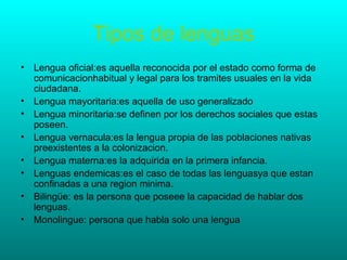 Tipos de lenguas
• Lengua oficial:es aquella reconocida por el estado como forma de
  comunicacionhabitual y legal para los tramites usuales en la vida
  ciudadana.
• Lengua mayoritaria:es aquella de uso generalizado
• Lengua minoritaria:se definen por los derechos sociales que estas
  poseen.
• Lengua vernacula:es la lengua propia de las poblaciones nativas
  preexistentes a la colonizacion.
• Lengua materna:es la adquirida en la primera infancia.
• Lenguas endemicas:es el caso de todas las lenguasya que estan
  confinadas a una region minima.
• Bilingüe: es la persona que poseee la capacidad de hablar dos
  lenguas.
• Monolingue: persona que habla solo una lengua
 