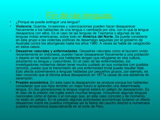 Fin de las lenguas.
•   ¿Porque se puede extinguir una lengua?
•   Violencia: Guerras, invasiones y colonizaciones pueden hacer desaparecer
    físicamente a los hablantes de una lengua o cambiarla por otra, con lo que la lengua
    desaparece con ellos. Es el caso de las lenguas de Tasmania o algunas de las
    lenguas indias americanas, sobre todo en América del Norte. Se puede considerar
    en este grupo a las violentas políticas de desarraigo seguidas por el gobierno de
    Australia contra los aborígenes hasta los años 1960. A veces se habla de «engüicidio
    en estos casos.
•   Desastres naturales y enfermedades. Desastres naturales como el tsunami vivido
    recientemente en Indonesia, pueden hacer desaparecer físicamente a una población
    o dejarla en tal estado que sus hablantes tengan que refugiarse en otra cultura,
    adoptando su lengua y costumbres. En el caso de las enfermedades, los
    investigadores modernos deben tener mucho cuidado en sus contactos con pueblos
    remotos, puesto que la transmisión de una enfermedad trivial puede resultar fatal.
    Esto afecta sobremanera a lenguas habladas por pequeños grupos, por ejemplo, es
    bien conocido que el Idioma arauá desapareció en 1877a causa de una epidemia de
    sarampión.
•   Presión económica. En este caso la desaparición se produce porque los hablantes
    consideran que sus hijos tendrán un mejor futuro si aprenden una determinada
    lengua. En dos generaciones la lengua original estará en peligro de desaparición. Es
    el caso de la presión del inglés sobre muchas lenguas, incluyendo algunas lenguas
    nacionales como el danés o el noruego que, en este caso concreto y de momento,
    no están en peligro. En el pasado algunas actividades económicas tuvieron un efecto
    desastroso sobre los pueblos indígenas así la fiebre del caucho diezmó a numerosos
    pueblos amazónicos especialmente en el norte de Perú.
 