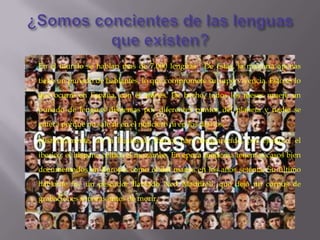    En el mundo se hablan mas de 7.000 lenguas . De estas, la mayoría apenas
    tiene un puñado de hablantes, lo que compromete su supervivencia. Esto es lo
    que ocurre en España, con el aranés. De hecho, todos los meses muere un
    puñado de lenguas dispersas por diferentes puntos del planeta y nadie se
    entera porque no sale ni en el noticiero ni en los diarios.

   Históricamente, en la Península Ibérica han desaparecido, por ejemplo, el
    iberico, el hispano celtico el mozarabe. En época moderna tenemos casos bien
    documentados en Europa, como el del manes en los años setenta. Su último
    hablante fue un pescador llamado Ned Maddrell, que dejó un corpus de
    grabaciones sonoras antes de morir.
 