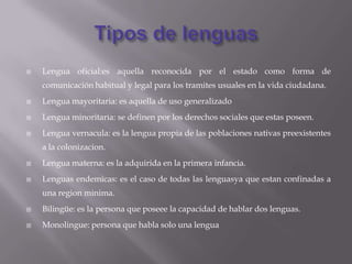    Lengua oficial:es aquella reconocida por el estado como forma de
    comunicación habitual y legal para los tramites usuales en la vida ciudadana.
   Lengua mayoritaria: es aquella de uso generalizado
   Lengua minoritaria: se definen por los derechos sociales que estas poseen.
   Lengua vernacula: es la lengua propia de las poblaciones nativas preexistentes
    a la colonizacion.
   Lengua materna: es la adquirida en la primera infancia.
   Lenguas endemicas: es el caso de todas las lenguasya que estan confinadas a
    una region minima.
   Bilingüe: es la persona que poseee la capacidad de hablar dos lenguas.
   Monolingue: persona que habla solo una lengua
 