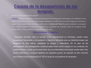    ¿Porque se puede extinguir una lengua?

   Violencia: Guerras, invasiones y colonizaciones pueden hacer desaparecer físicamente a los hablantes de una
    lengua o cambiarla por otra, con lo que la lengua desaparece con ellos. Es el caso de las lenguas de Tasmania o
    algunas de las lenguas indias americanas, sobre todo en América del Norte. Se puede considerar en este grupo
    a las violentas políticas de desarraigo seguidas por el gobierno de Australia contra los aborígenes hasta
    los años 1960. A veces se habla de «lengüicidio en estos casos.
                                     Enfermedades o tragedias

      . Desastres naturales como el tsunami vivido recientemente en Indonesia, pueden hacer
      desaparecer físicamente a una población o dejarla en tal estado que sus hablantes tengan que
      refugiarse en otra cultura, adoptando su lengua y costumbres. En el caso de las
      enfermedades, los investigadores modernos deben tener mucho cuidado en sus contactos con
      pueblos remotos, puesto que la transmisión de una enfermedad trivial puede resultar fatal. Esto
      afecta sobremanera a lenguas habladas por pequeños grupos, por ejemplo, es bien conocido

      que el Idioma arauá desapareció en 1877a causa de una epidemia de sarampión.
 