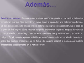 Además…
Presión económica. En este caso la desaparición se produce porque los hablantes
consideran que sus hijos tendrán un mejor futuro si aprenden una determinada lengua.
En dos generaciones la lengua original estará en peligro de desaparición. Es el caso de
la presión del inglés sobre muchas lenguas, incluyendo algunas lenguas nacionales
como el danés o el noruego que, en este caso concreto y de momento, no están en
peligro. En el pasado algunas actividades económicas tuvieron un efecto desastroso
sobre los pueblos indígenas así la fiebre del caucho diezmó a numerosos pueblos
amazónicos especialmente en el norte de Perú.
 