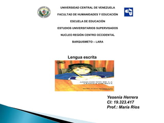 UNIVERSIDAD CENTRAL DE VENEZUELA
FACULTAD DE HUMANIDADES Y EDUCACIÓN
ESCUELA DE EDUCACIÓN
ESTUDIOS UNIVERSITARIOS SUPERVISADOS
NUCLEO REGIÓN CENTRO OCCIDENTAL
BARQUISMETO – LARA
Yesenia Herrera
CI: 19.323.417
Prof.: María Ríos
Lengua escrita
 