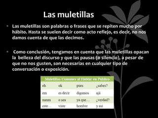 Las muletillas
 Las muletillas son palabras o frases que se repiten mucho por
  hábito. Hasta se suelen decir como acto reflejo, es decir, no nos
  damos cuenta de que las decimos.

 Como conclusión, tengamos en cuenta que las muletillas opacan
  la belleza del discurso y que las pausas (o silencio), a pesar de
  que no nos gusten, son necesarias en cualquier tipo de
  conversación o exposición.
 
