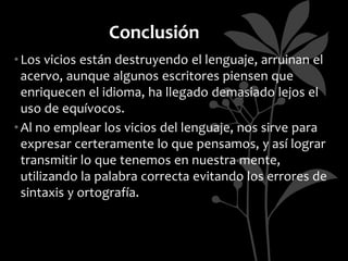 Conclusión
• Los vicios están destruyendo el lenguaje, arruinan el
  acervo, aunque algunos escritores piensen que
  enriquecen el idioma, ha llegado demasiado lejos el
  uso de equívocos.
• Al no emplear los vicios del lenguaje, nos sirve para
  expresar certeramente lo que pensamos, y así lograr
  transmitir lo que tenemos en nuestra mente,
  utilizando la palabra correcta evitando los errores de
  sintaxis y ortografía.
 