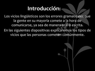 Introducción:
Los vicios lingüísticos son los errores gramaticales que
       la gente en su mayoría comete a la hora de
     comunicarse, ya sea de manera oral o escrita.
En las siguientes diapositivas explicaremos los tipos de
    vicios que las personas cometen comúnmente.
 
