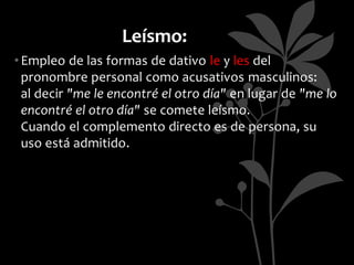 Leísmo:
• Empleo de las formas de dativo le y les del
  pronombre personal como acusativos masculinos:
  al decir "me le encontré el otro día" en lugar de "me lo
  encontré el otro día" se comete leísmo.
  Cuando el complemento directo es de persona, su
  uso está admitido.
 