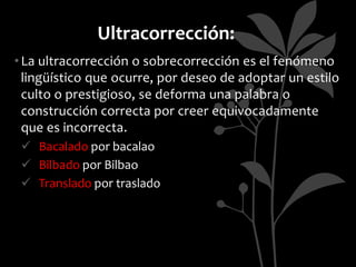 Ultracorrección:
• La ultracorrección o sobrecorrección es el fenómeno
  lingüístico que ocurre, por deseo de adoptar un estilo
  culto o prestigioso, se deforma una palabra o
  construcción correcta por creer equivocadamente
  que es incorrecta.
  Bacalado por bacalao
  Bilbado por Bilbao
  Translado por traslado
 