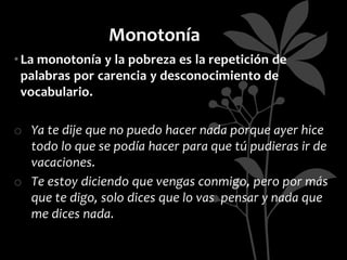 Monotonía
• La monotonía y la pobreza es la repetición de
  palabras por carencia y desconocimiento de
  vocabulario.

o Ya te dije que no puedo hacer nada porque ayer hice
  todo lo que se podía hacer para que tú pudieras ir de
  vacaciones.
o Te estoy diciendo que vengas conmigo, pero por más
  que te digo, solo dices que lo vas pensar y nada que
  me dices nada.
 