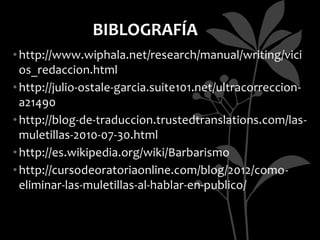 BIBLOGRAFÍA
• http://www.wiphala.net/research/manual/writing/vici
  os_redaccion.html
• http://julio-ostale-garcia.suite101.net/ultracorreccion-
  a21490
• http://blog-de-traduccion.trustedtranslations.com/las-
  muletillas-2010-07-30.html
• http://es.wikipedia.org/wiki/Barbarismo
• http://cursodeoratoriaonline.com/blog/2012/como-
  eliminar-las-muletillas-al-hablar-en-publico/
 