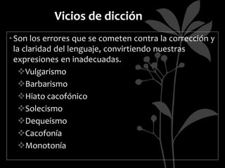 Vicios de dicción
• Son los errores que se cometen contra la corrección y
  la claridad del lenguaje, convirtiendo nuestras
  expresiones en inadecuadas.
    Vulgarismo
    Barbarismo
    Hiato cacofónico
    Solecismo
    Dequeísmo
    Cacofonía
    Monotonía
 