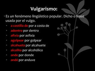 Vulgarismo:
• Es un fenómeno lingüístico popular. Dicho o frase
  usada por el vulgo.
 •   a costilla de por a costa de
 •   adentro por dentro
 •   afixia por asfixia
 •   agolpear por golpear
 •   alcahueta por alcahuete
 •   alcolito por alcohólico
 •   ande por donde
 •   andé por anduve
 