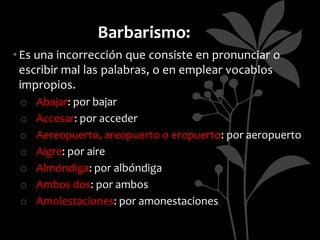 Barbarismo:
• Es una incorrección que consiste en pronunciar o
  escribir mal las palabras, o en emplear vocablos
  impropios.
 o   Abajar: por bajar
 o   Accesar: por acceder
 o   Aereopuerto, areopuerto o eropuerto: por aeropuerto
 o   Aigre: por aire
 o   Almóndiga: por albóndiga
 o   Ambos dos: por ambos
 o   Amolestaciones: por amonestaciones
 