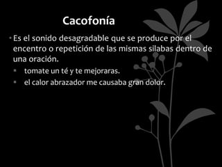 Cacofonía
• Es el sonido desagradable que se produce por el
  encentro o repetición de las mismas silabas dentro de
  una oración.
  tomate un té y te mejoraras.
  el calor abrazador me causaba gran dolor.
 