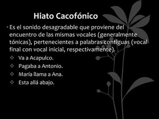 Hiato Cacofónico
• Es el sonido desagradable que proviene del
  encuentro de las mismas vocales (generalmente
  tónicas), pertenecientes a palabras contiguas (vocal
  final con vocal inicial, respectivamente).
    Va a Acapulco.
    Pagaba a Antonio.
    María llama a Ana.
    Esta allá abajo.
 