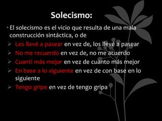 Solecismo:
• El solecismo es el vicio que resulta de una mala
  construcción sintáctica, o de
 Les llevé a pasear en vez de, los llevé a pasear
 No me recuerdo en vez de, no me acuerdo
 Cuanti más mejor en vez de cuanto más mejor
 En base a lo siguiente en vez de con base en lo
     siguiente
 Tengo gripe en vez de tengo gripa
 