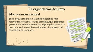 Este nivel consiste en las informaciones más
relevantes o esenciales de un texto, que podemos
guardar en nuestra memoria; algo equivalente a lo
que habitualmente denominamos el resumen del
contenido de un texto.
La organización del texto
Macroestructura textual
 