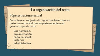 Constituye el conjunto de reglas que hacen que un
texto sea reconocido como perteneciente a un
género o tipo de texto.
La organización del texto
Súperestructura textual
una narración,
argumentación,
carta personal,
instancia
administrativa
 