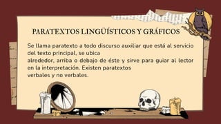 Se llama paratexto a todo discurso auxiliar que está al servicio
del texto principal, se ubica
alrededor, arriba o debajo de éste y sirve para guiar al lector
en la interpretación. Existen paratextos
verbales y no verbales.
PARATEXTOS LINGÜÍSTICOS Y GRÁFICOS
 