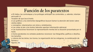 • El índice, las contratapas y los prólogos anticipan los contenidos, y, además, intentan
persuadir al
receptor de que lea el texto.
• Los gráficos y los elementos tipográficos buscan llamar la atención del lector sobre
ciertos datos
y conceptos, relacionarlos con otros y sintetizarlos.
• Las notas al pie o los textos laterales aportan información adicional.
• Las ilustraciones favorecen la representación mental de la situación presentada por el
texto.
• Como paratextos no verbales podemos reconocer: las fotografías, gráficos o diseños,
los tamaños
y colores de las letras, los íconos, la organización de los márgenes, la combinación de
formas y
figuras, etc
Función de los paratextos
 