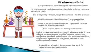 El informe académico
Recoge los resultados de una investigación sobre un determinado tema.
Sirve para comunicar conclusiones de manera formal a los profesores, encargados
de evaluar el estudio
Une investigación y valoración, en lugar de sólo analizar o presentar resultados.
Situación comunicativa formal, estudiante (o un grupo) y profesor.
Se basa en una investigación (bibliográfica o experimental, estructura:
introducción, desarrollo y conclusión.
Se usa la tercera persona o la primera persona del plural
Explicar y exponer un razonamiento: ejemplificación, construcción de casos,
analogías, metáforas, preguntas, diagramas, esquemas, enumeraciones,
descripciones, narraciones, reformulaciones, citas, definiciones, estadísticas,
comparaciones, expresiones ‘del decir general’, relaciones de causa-
consecuencia, clasificaciones.
Reglas básicas a la hora de revisar nuestros escritos: repetición,
relación, no- contradicción y progresión.
 