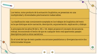 Los textos, como producto de la actuación lingüística, se presentan en una
multiplicidad y diversidades prácticamente inabarcables.
La clasificación más comúnmente aceptada en los trabajos de lingüística del texto
es la que distingue entre narración, descripción, argumentación, explicación y diálogo.
A principios de los años 90 del s. XX, J. M. Adam propone el concepto de secuencia
textual, reconociendo el hecho de que en cualquier texto real aparecerán pasajes
descriptivos junto a otros narrativos.
En el nivel del tipo de texto pueden encontrarse paralelismos y divergencias entre dos
determinadas lenguas.
 