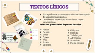 TEXTOS LÍRICOS
➢ Son aquellos que expresan sentimiento e ideas a partir
del uso del lenguaje poético.
➢ La deliberada subjetividad es uno de sus rasgos
característicos.
Existe una gran variedad de géneros literarios:
❖ Himno
❖ Canción
❖ Elegía
❖ Égloga
❖ Oda
❖ Soneto
❖ Epigrama
❖ Caligrama
❖ Madrigal
❖ Trabalenguas
❖ Adivinanzas
❖ Acrósticos
❖ Poema en prosa
 
