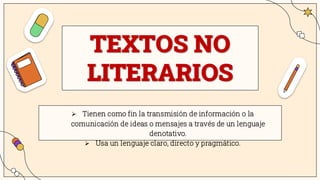 TEXTOS NO
LITERARIOS
➢ Tienen como fin la transmisión de información o la
comunicación de ideas o mensajes a través de un lenguaje
denotativo.
➢ Usa un lenguaje claro, directo y pragmático.
 
