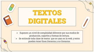 TEXTOS
DIGITALES
➢ Suponen un nivel de complejidad diferente por sus modos de
producción, soportes y formas de lectura.
➢ Se entiende toda clase de textos que se usan en la web, y estos
pueden tener fines literarios y no literarios.
 