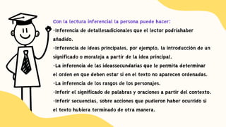 Con la lectura inferencial la persona puede hacer:
·Inferencia de detallesadicionales que el lector podríahaber
añadido.
·Inferencia de ideas principales, por ejemplo, la introducción de un
significado o moraleja a partir de la idea principal.
·La inferencia de las ideassecundarias que le permita determinar
el orden en que deben estar si en el texto no aparecen ordenadas.
·La inferencia de los rasgos de los personajes.
·Inferir el significado de palabras y oraciones a partir del contexto.
·Inferir secuencias, sobre acciones que pudieron haber ocurrido si
el texto hubiera terminado de otra manera.
 