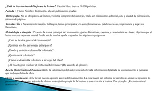 ¿Cuál es la estructura del informe de lectura? Escrito libre, breves. 1.000 palabras.
Portada : Título, Nombre, Institución, año de publicación, ciudad.
Bibliografía: No es obligatoria de incluir, Nombre completo del autor/es, título del manuscrito, editorial, año y ciudad de publicación,
número de páginas.
Introducción : Presenta información, hallazgos, temas principales y/o complementarios, palabras claves, importancia y aspectos
llamativos,
Metodología o sinopsis : Presenta la trama principal del manuscrito, partes llamativas, eventos y características claves; objetivo que el
lector cree un esquema mental Puede ser de mucha ayuda responder las siguientes preguntas:
¿Cuál es la idea general del manuscrito?
¿Quiénes son los personajes principales?
¿Dónde y cuándo se desarrolla la historia?
¿Quién narra la historia?
¿Cómo se desarrolla la historia a lo largo del libro?
¿Al final logran resolver el problema/diferencias? (De acuerdo al género).
Reseña (Valorización del manuscrito) : la valorización del autor; o reseña brinda información detallada de un manuscrito a personas
que no hayan leído la obra,
Cierre o conclusión: Debe llevar nuestra opinión acerca del manuscrito. La conclusión del informe de un libro es donde se resumen lo
presentado en el escrito, además de ofrecer una opinión propia de la lectura o con relación a la obra. Por ejemplo: ¿Recomiendas el
manuscrito?
 