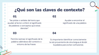 ¿Qué son las claves de contexto?
Ayudan a encontrar el
significado de una palabra
“las pistas o señales del texto que
ayudan al lector a inferir el significado
de palabras o conceptos que estas
denotan”
Permite rastrear el significado de la
palabra valiéndose del contexto o
entorno de las frases
Es importante identificar correctamente
la raíz proveniente de otra lengua al dividir
la palabra para evitar confusiones
01
03
02
04
 