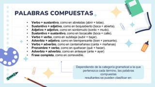 PALABRAS COMPUESTAS
• Verbo + sustantivo, como en abrelatas (abrir + latas).
• Sustantivo + adjetivo, como en boquiabierto (boca + abierta).
• Adjetivo + adjetivo, como en sordomudo (sordo + mudo).
• Sustantivo + sustantivo, como en bocacalle (boca + calle).
• Verbo + verbo, como en subibaja (subir + bajar).
• Adverbio + adjetivo, como en biempensante (bien + pensante).
• Verbo + adverbio, como en cantamañanas (canta + mañanas)
• Pronombre + verbo, como en quehacer (qué + hacer).
• Adverbio + adverbio, como en anteayer (ante + ayer)
• Frase completa, como en correveidile.
Dependiendo de la categoría gramatical a la que
pertenezca cada término, las palabras
compuestas
resultantes se pueden clasificar en:
 