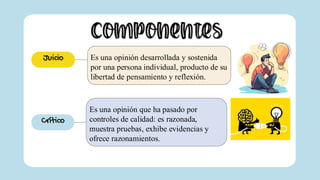 Componentes
Es una opinión desarrollada y sostenida
por una persona individual, producto de su
libertad de pensamiento y reflexión.
Juicio
Es una opinión que ha pasado por
controles de calidad: es razonada,
muestra pruebas, exhibe evidencias y
ofrece razonamientos.
Crítico
 