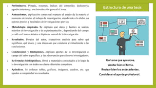 • Preliminares. Portada, resumen, índices del contenido, dedicatoria,
agradecimientos y, una introducción general al tema.
• Antecedentes. explicación contextual respecto al estado de la materia al
momento de iniciar el trabajo de investigación, atendiendo a lo dicho por
autores previos y resultados de investigaciones previas.
• Metodología empleada. Se explican qué datos y fuentes se usaron,
métodos de investigación o de experimentación , dependiendo del campo,
y cuál es el marco teórico o hipótesis central de la investigación.
• Resultados. Propios del autor, respectivos análisis para saber qué
significan, qué dicen, y una discusión que conduzca eventualmente a las
conclusiones.
• Conclusiones y limitaciones. explican aportes de la investigación al
campo del saber específico, y las advertencias para futuros investigadores.
• Referencias bibliográficas. libros y materiales consultados a lo largo de
la investigación con todos sus datos editoriales completos.
• Apéndices. Se ordenan tablas, gráficos, imágenes, cuadros, etc. que
ayuden a comprender los resultados.
Estructura de una tesis
Un tema que apasione.
Acotar bien el tema.
Revisar bien los antecedentes.
Considerar el aporte profesional.
 