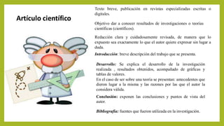 Artículo científico
Bibliografía: fuentes que fueron utilizada en la investigación.
Texto breve, publicación en revistas especializadas escritas o
digitales.
Redacción clara y cuidadosamente revisada, de manera que lo
expuesto sea exactamente lo que el autor quiere expresar sin lugar a
duda.
Introducción: breve descripción del trabajo que se presenta.
Desarrollo: Se explica el desarrollo de la investigación
realizada , resultados obtenidos, acompañado de gráficas y
tablas de valores.
En el caso de ser sobre una teoría se presentan: antecedentes que
dieron lugar a la misma y las razones por las que el autor la
considera válida.
Conclusión: exponen las conclusiones y puntos de vista del
autor.
Objetivo dar a conocer resultados de investigaciones o teorías
científicas (científicos).
 